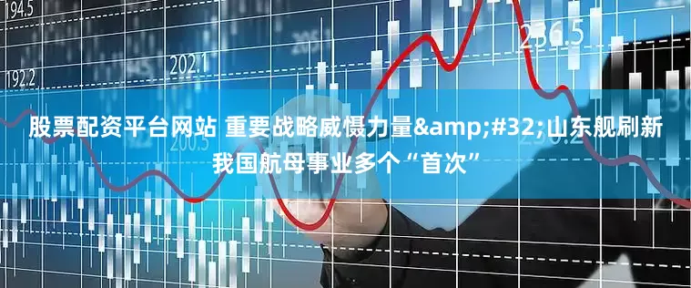 股票配资平台网站 重要战略威慑力量&#32;山东舰刷新我国航母事业多个“首次”