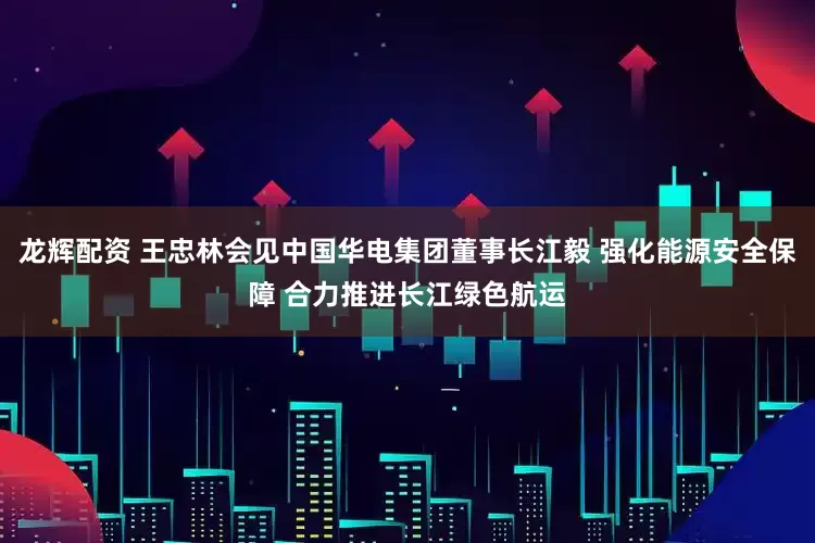 龙辉配资 王忠林会见中国华电集团董事长江毅 强化能源安全保障 合力推进长江绿色航运