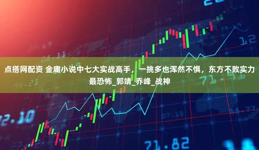 点搭网配资 金庸小说中七大实战高手，一挑多也浑然不惧，东方不败实力最恐怖_郭靖_乔峰_战神