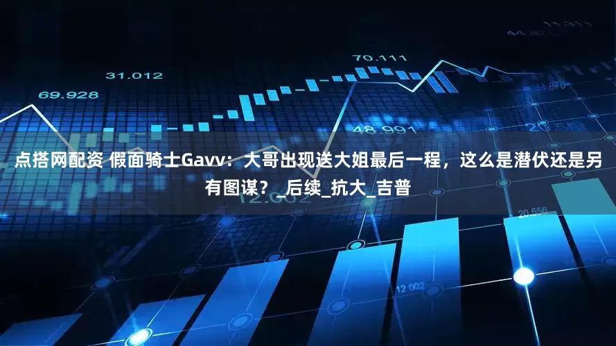 点搭网配资 假面骑士Gavv：大哥出现送大姐最后一程，这么是潜伏还是另有图谋？_后续_抗大_吉普
