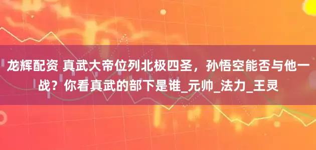 龙辉配资 真武大帝位列北极四圣，孙悟空能否与他一战？你看真武的部下是谁_元帅_法力_王灵