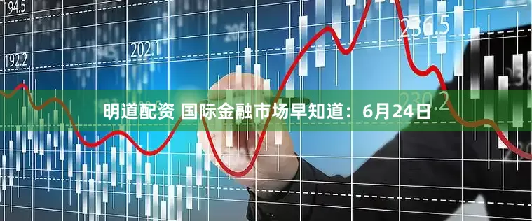 明道配资 国际金融市场早知道：6月24日