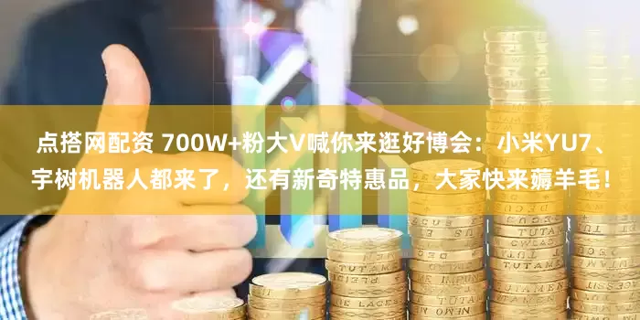 点搭网配资 700W+粉大V喊你来逛好博会：小米YU7、宇树机器人都来了，还有新奇特惠品，大家快来薅羊毛！