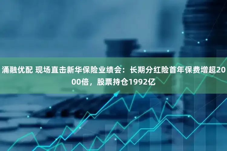 涌融优配 现场直击新华保险业绩会：长期分红险首年保费增超2000倍，股票持仓1992亿