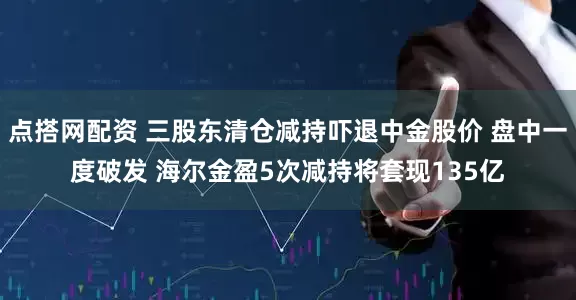 点搭网配资 三股东清仓减持吓退中金股价 盘中一度破发 海尔金盈5次减持将套现135亿