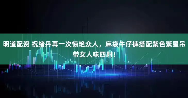 明道配资 祝绪丹再一次惊艳众人，麻袋牛仔裤搭配紫色繁星吊带女人味四射！