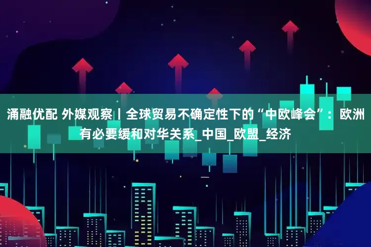 涌融优配 外媒观察丨全球贸易不确定性下的“中欧峰会”：欧洲有必要缓和对华关系_中国_欧盟_经济