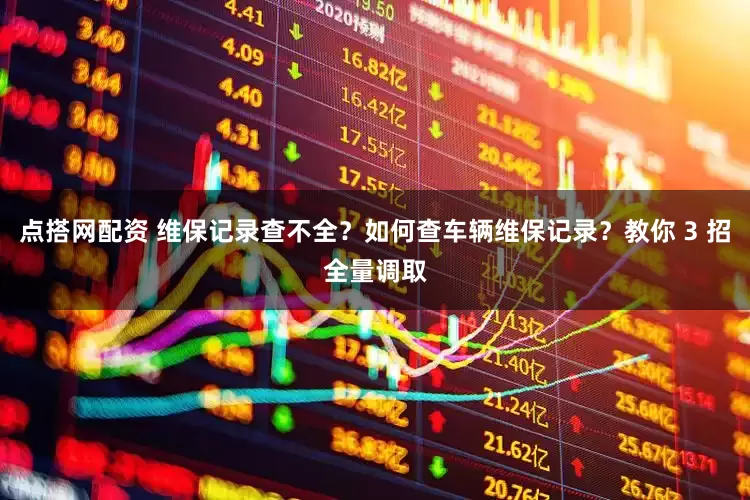 点搭网配资 维保记录查不全？如何查车辆维保记录？教你 3 招全量调取