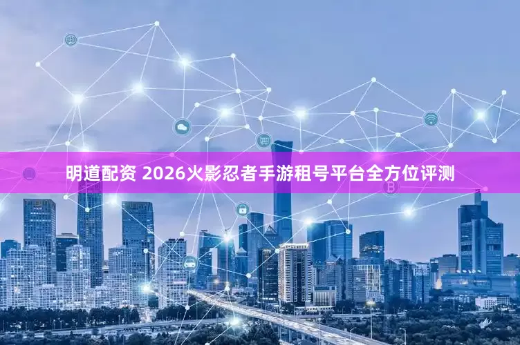 明道配资 2026火影忍者手游租号平台全方位评测