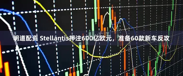 明道配资 Stellantis押注600亿欧元，准备60款新车反攻