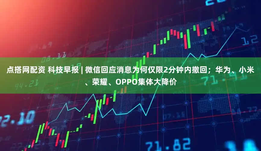 点搭网配资 科技早报 | 微信回应消息为何仅限2分钟内撤回；华为、小米、荣耀、OPPO集体大降价